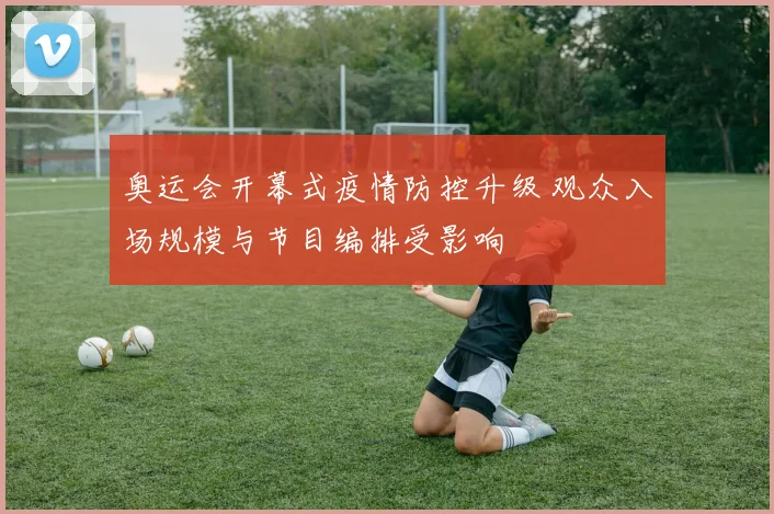 奥运会开幕式疫情防控升级 观众入场规模与节目编排受影响