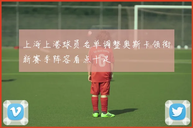 上海上港球员名单调整奥斯卡领衔新赛季阵容看点十足