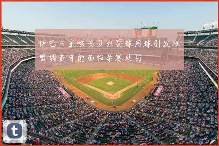 伊巴卡亲吻戈贝尔罚球用球引发联盟调查可能面临禁赛处罚