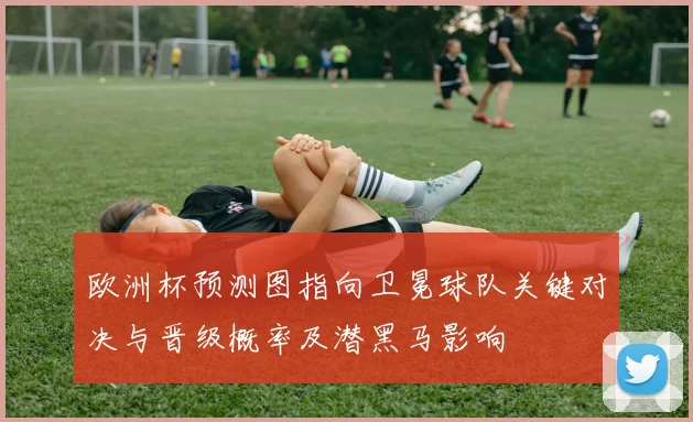 欧洲杯预测图指向卫冕球队关键对决与晋级概率及潜黑马影响
