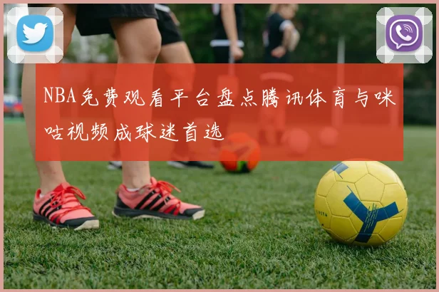 NBA免费观看平台盘点腾讯体育与咪咕视频成球迷首选