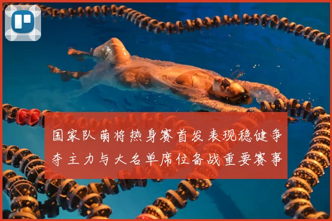 国家队萌将热身赛首发表现稳健争夺主力与大名单席位备战重要赛事