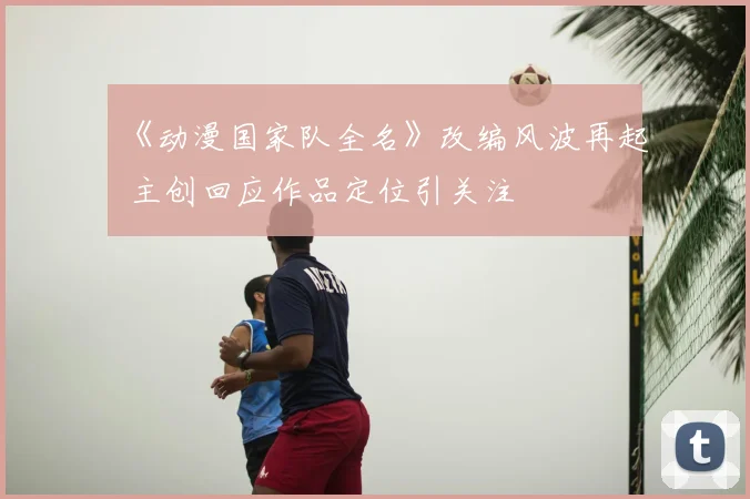 《动漫国家队全名》改编风波再起 主创回应作品定位引关注