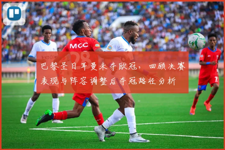 巴黎圣日耳曼未夺欧冠，回顾决赛表现与阵容调整后夺冠路径分析