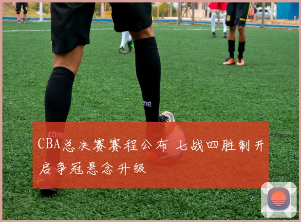 CBA总决赛赛程公布 七战四胜制开启争冠悬念升级