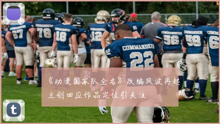 《动漫国家队全名》改编风波再起 主创回应作品定位引关注