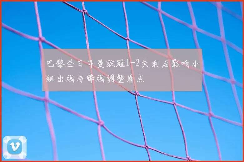 巴黎圣日耳曼欧冠1-2失利后影响小组出线与锋线调整看点