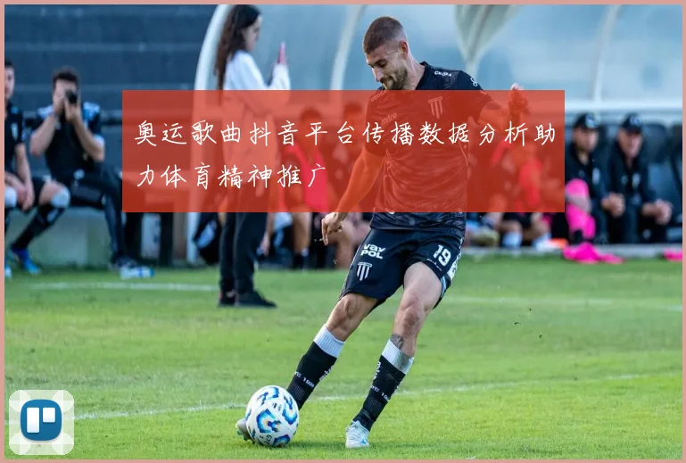 奥运歌曲抖音平台传播数据分析助力体育精神推广