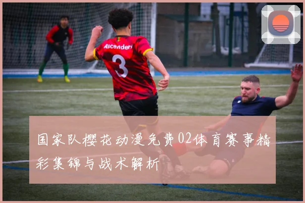 国家队樱花动漫免费02体育赛事精彩集锦与战术解析