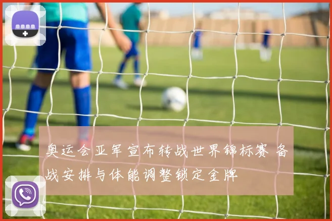 奥运会亚军宣布转战世界锦标赛 备战安排与体能调整锁定金牌