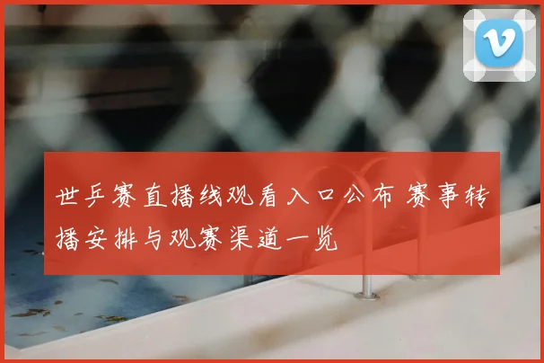 世乒赛直播线观看入口公布 赛事转播安排与观赛渠道一览