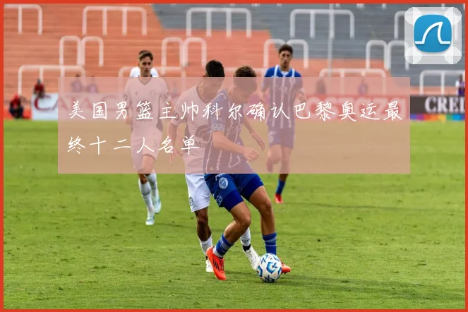 美国男篮主帅科尔确认巴黎奥运最终十二人名单