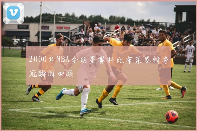 2000年NBA全明星赛科比布莱恩特夺冠瞬间回顾