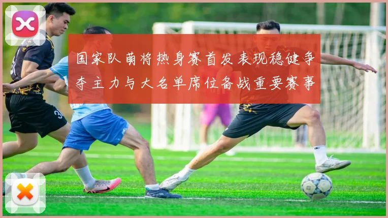 国家队萌将热身赛首发表现稳健争夺主力与大名单席位备战重要赛事