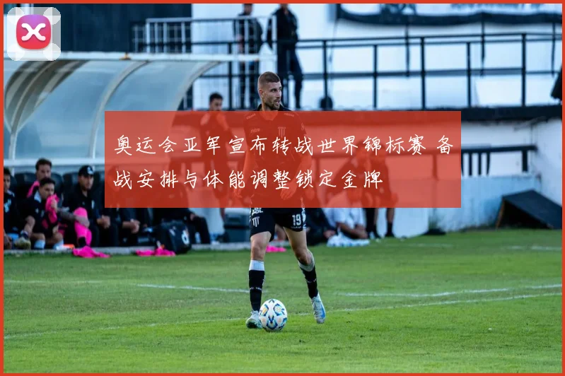 奥运会亚军宣布转战世界锦标赛 备战安排与体能调整锁定金牌