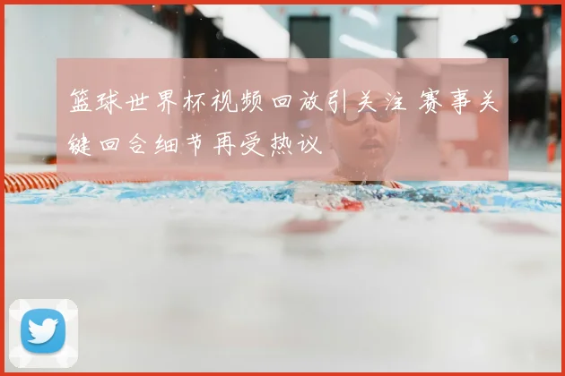 篮球世界杯视频回放引关注 赛事关键回合细节再受热议